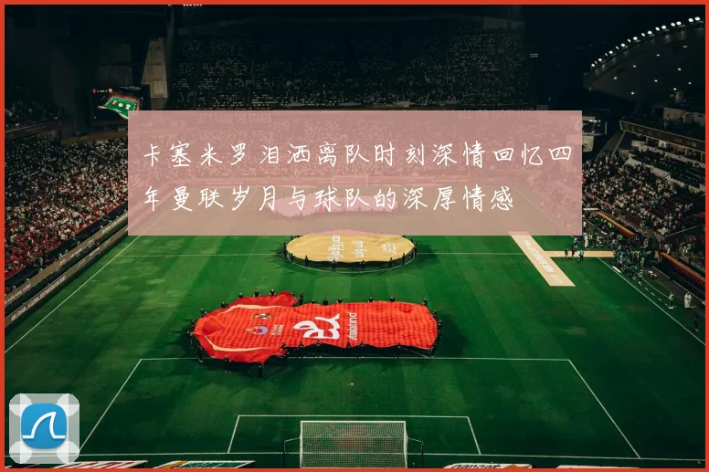 卡塞米罗泪洒离队时刻深情回忆四年曼联岁月与球队的深厚情感