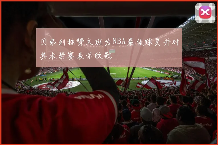贝弗利称赞文班为NBA最佳球员并对其未禁赛表示欣慰
