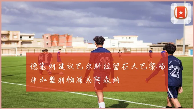 德塞利建议巴尔科拉留在大巴黎而非加盟利物浦或阿森纳