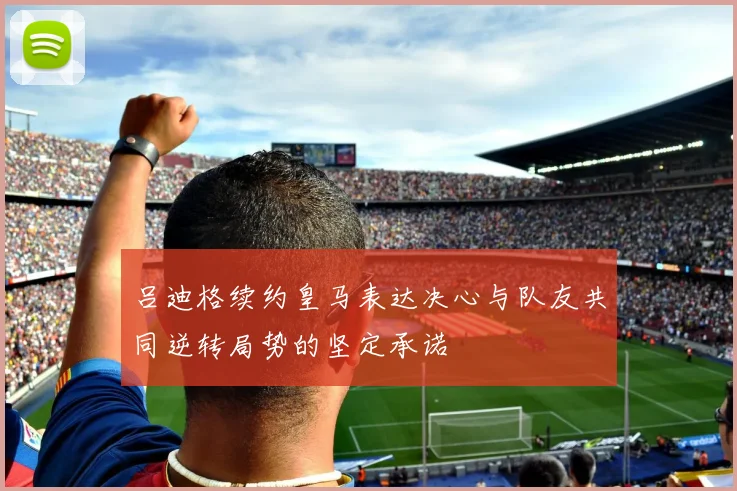 吕迪格续约皇马表达决心与队友共同逆转局势的坚定承诺
