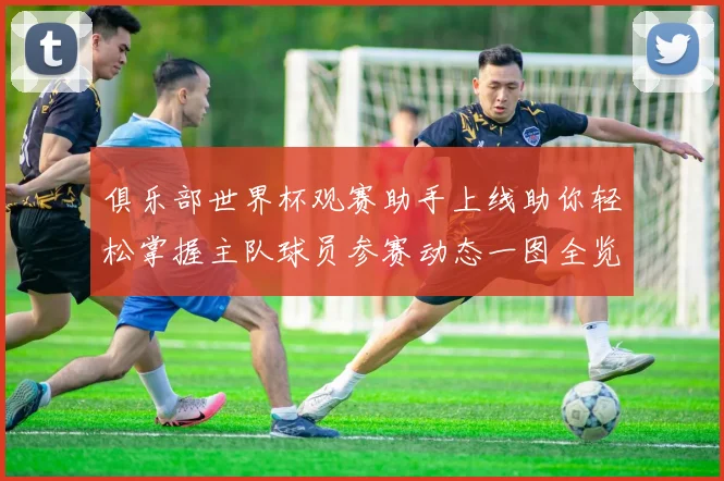 俱乐部世界杯观赛助手上线助你轻松掌握主队球员参赛动态一图全览