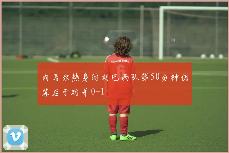 内马尔热身时刻巴西队第50分钟仍落后于对手0-1