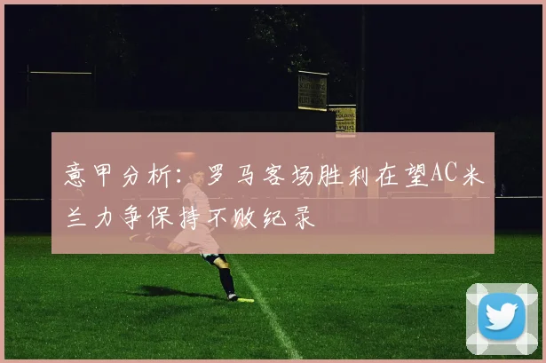 意甲分析：罗马客场胜利在望AC米兰力争保持不败纪录