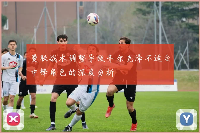曼联战术调整导致齐尔克泽不适合中锋角色的深度分析