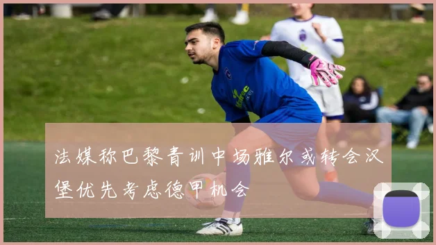 法媒称巴黎青训中场雅尔或转会汉堡优先考虑德甲机会