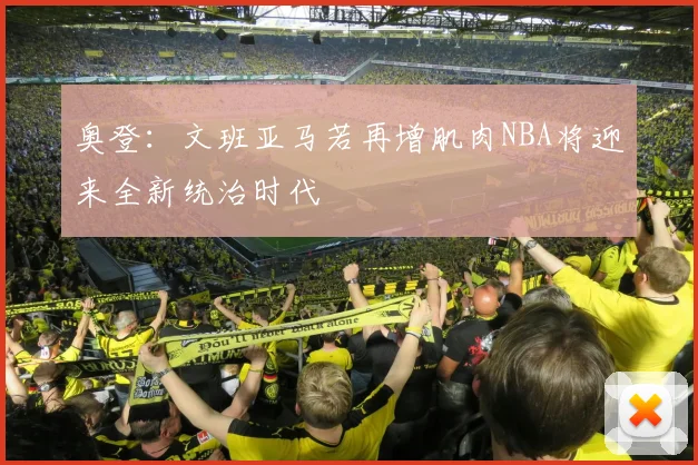 奥登：文班亚马若再增肌肉NBA将迎来全新统治时代