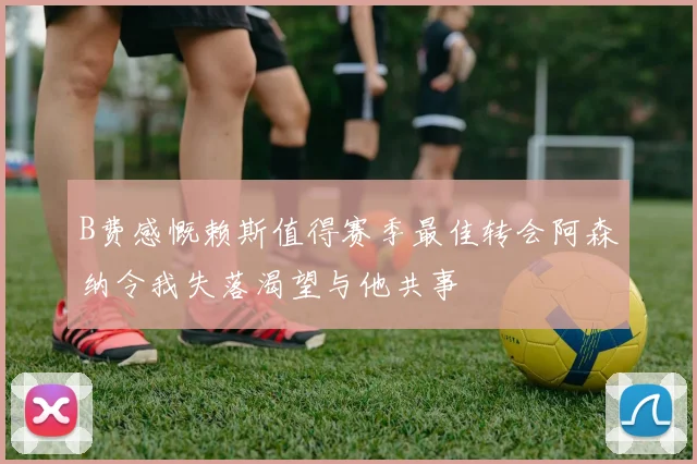 B费感慨赖斯值得赛季最佳转会阿森纳令我失落渴望与他共事