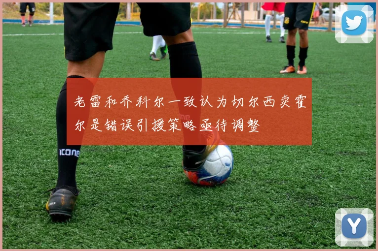 老雷和乔科尔一致认为切尔西卖霍尔是错误引援策略亟待调整
