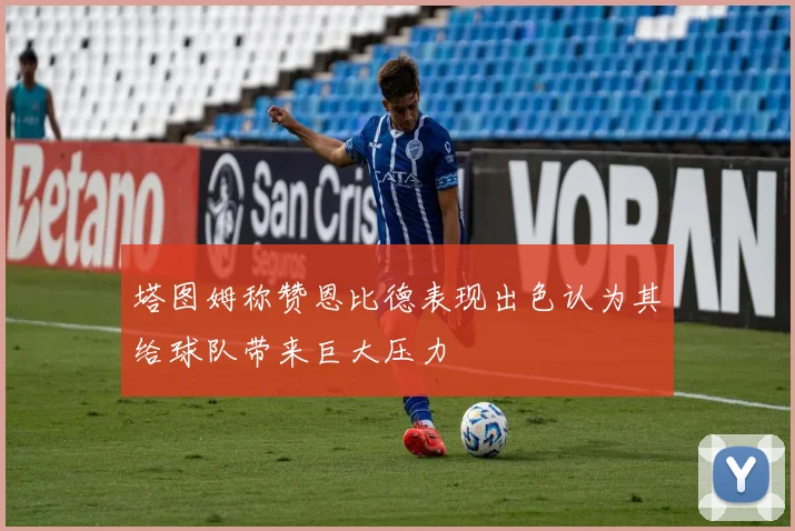 塔图姆称赞恩比德表现出色认为其给球队带来巨大压力
