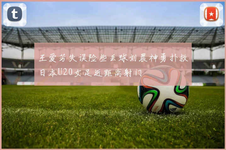 王爱芳失误险些丢球刘晨神勇扑救日本U20女足近距离射门