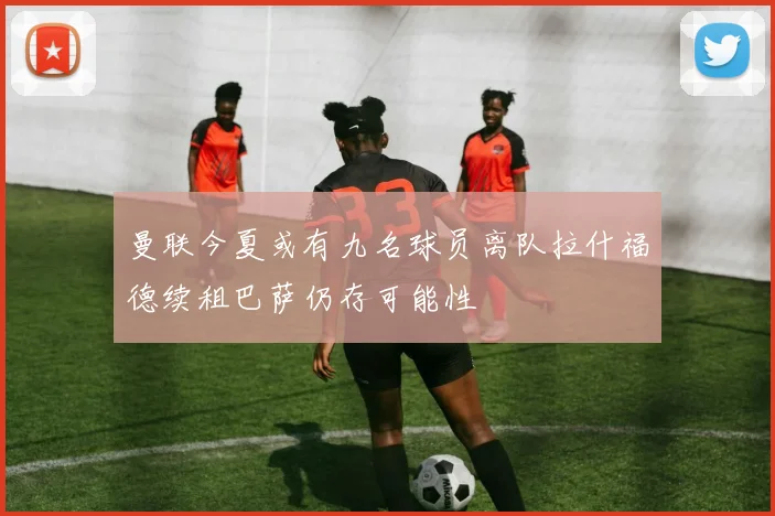 曼联今夏或有九名球员离队拉什福德续租巴萨仍存可能性